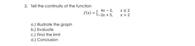 2. Tell the continuity of the function
4x - 2,
f(x) =-2x + 5.
x> 2
a.) llustrate the graph
b.) Evaluate
c.) Find the limit
d.) Conclusion
