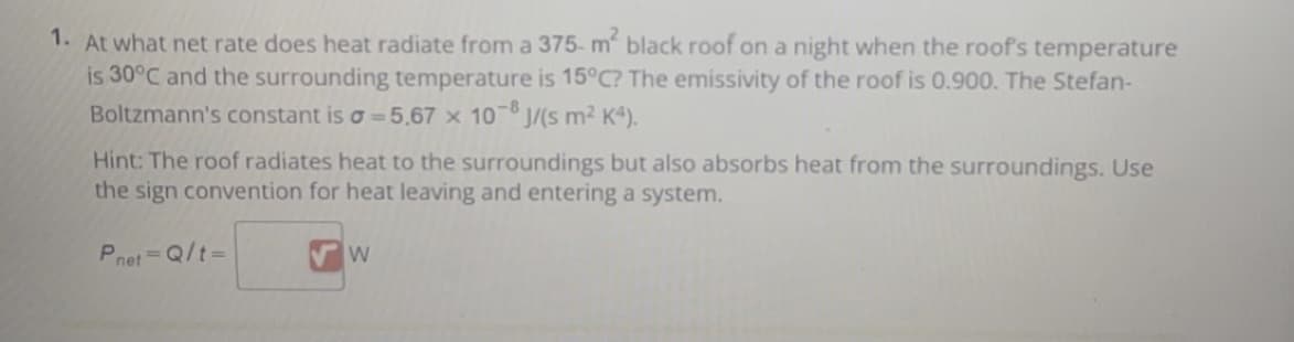1. At what net rate does heat radiate from a 375- m² black roof on a night when the roof's temperature
is 30°C and the surrounding temperature is 15°C? The emissivity of the roof is 0.900. The Stefan-
Boltzmann's constant is a =5,67 x 10-8 J/(s m² K4).
Hint: The roof radiates heat to the surroundings but also absorbs heat from the surroundings. Use
the sign convention for heat leaving and entering a system.
Pnet=Q/t=
W