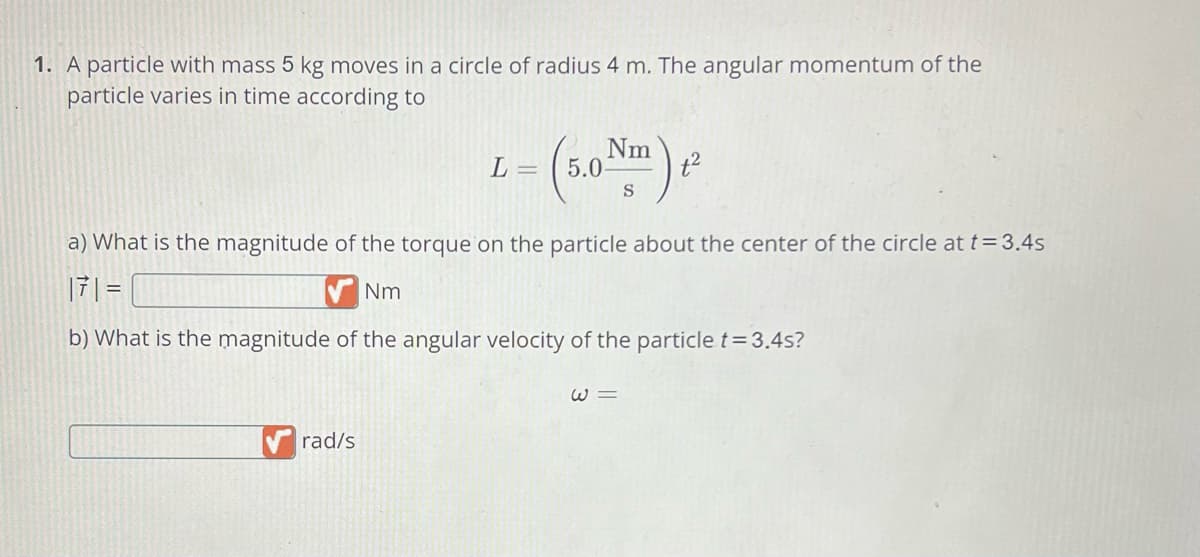 1. A particle with mass 5 kg moves in a circle of radius 4 m. The angular momentum of the
particle varies in time according to
- (5.0 Nm) ²
✔rad/s
L =
a) What is the magnitude of the torque on the particle about the center of the circle at t = 3.4s
171 =
Nm
b) What is the magnitude of the angular velocity of the particle t = 3.4s?
W3