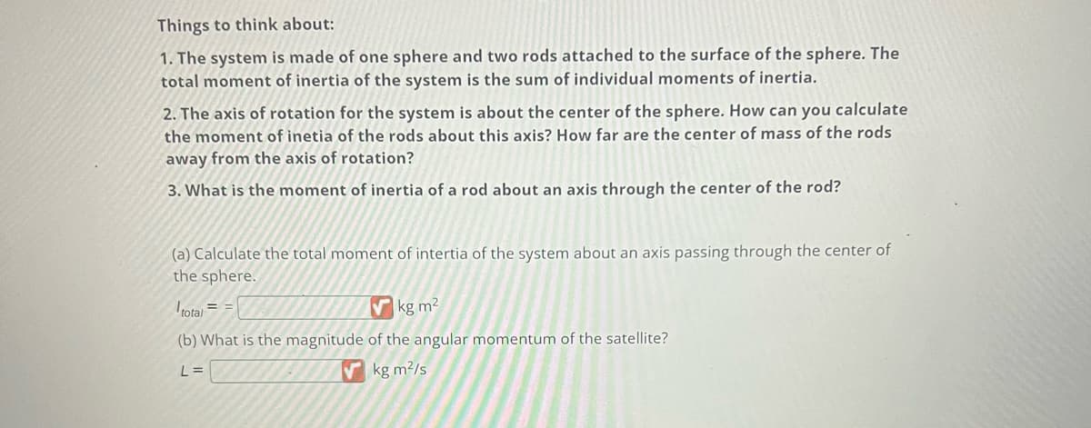 Things to think about:
1. The system is made of one sphere and two rods attached to the surface of the sphere. The
total moment of inertia of the system is the sum of individual moments of inertia.
2. The axis of rotation for the system is about the center of the sphere. How can you calculate
the moment of inetia of the rods about this axis? How far are the center of mass of the rods
away from the axis of rotation?
3. What is the moment of inertia of a rod about an axis through the center of the rod?
(a) Calculate the total moment of intertia of the system about an axis passing through the center of
the sphere.
total
kg m²
(b) What is the magnitude of the angular momentum of the satellite?
L=
kg m²/s