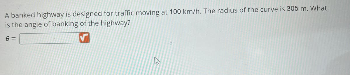 A banked highway is designed for traffic moving at 100 km/h. The radius of the curve is 305 m. What
is the angle of banking of the highway?
8 =
D
O