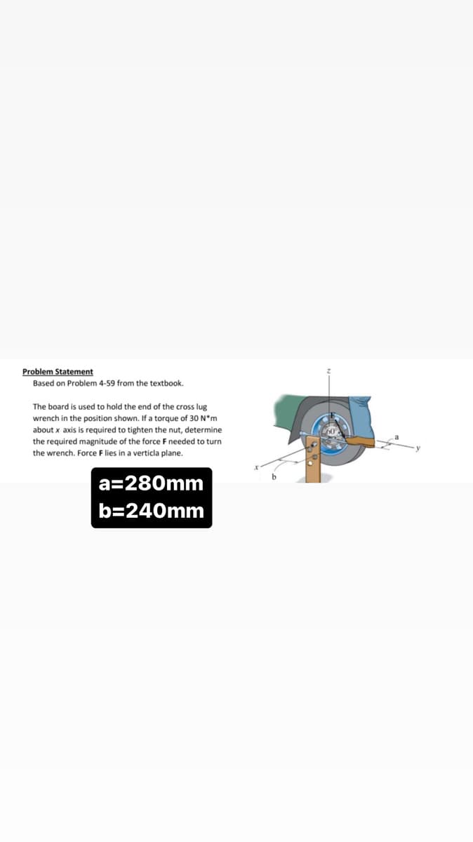 Problem Statement
Based on Problem 4-59 from the textbook.
The board is used to hold the end of the cross lug
wrench in the position shown. If a torque of 30 N*m
about x axis is required to tighten the nut, determine
the required magnitude of the force F needed to turn
the wrench. Force F lies in a verticla plane.
a=280mm
b=240mm