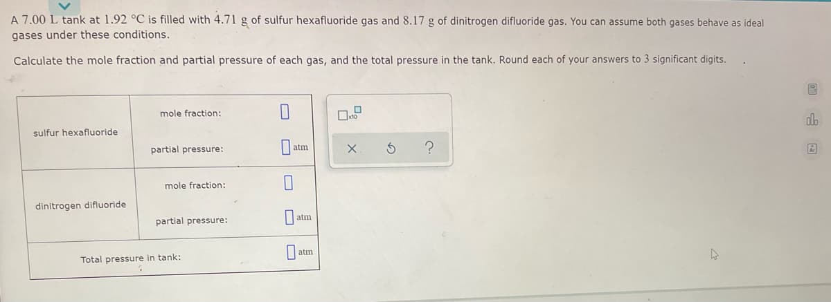 A 7.00 L tank at 1.92 °C is filled with 4.71 g of sulfur hexafluoride gas and 8.17 g of dinitrogen difluoride gas. You can assume both gases behave as ideal
gases under these conditions.
Calculate the mole fraction and partial pressure of each gas, and the total pressure in the tank. Round each of your answers to 3 significant digits.
mole fraction:
db
sulfur hexafluoride
partial pressure:
atm
Ar
mole fraction:
dinitrogen difluoride
atm
partial pressure:
atm
Total pressure in tank:
