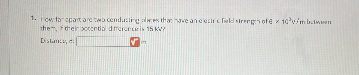 1. How far apart are two conducting plates that have an electric field strength of 6 x 10³V/m between
them, if their potential difference is 15 kV?
Distance, d:
m
