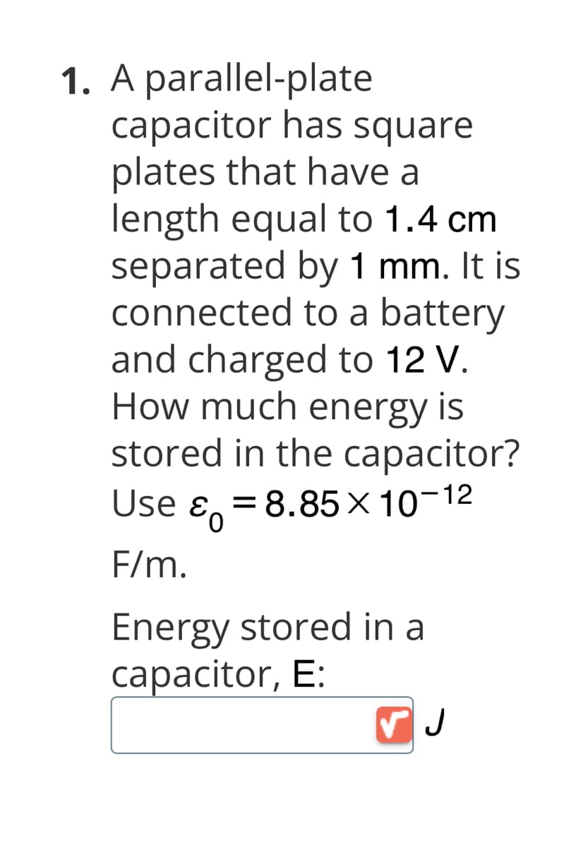1. A parallel-plate
capacitor has square
plates that have a
length equal to 1.4 cm
separated by 1 mm. It is
connected to a battery
and charged to 12 V.
How much energy is
stored in the capacitor?
Use E = 8.85 × 10-12
F/m.
Energy stored in a
capacitor, E:
✓ J