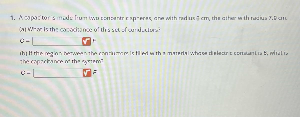 1. A capacitor is made from two concentric spheres, one with radius 6 cm, the other with radius 7.9 cm.
(a) What is the capacitance of this set of conductors?
C =
F
(b) If the region between the conductors is filled with a material whose dielectric constant is 6, what is
the capacitance of the system?
C =
F