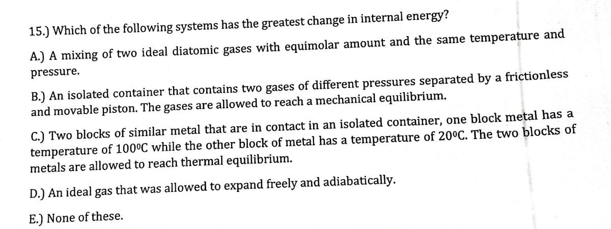 15.) Which of the following systems has the greatest change in internal energy?
A.) A mixing of two ideal diatomic gases with equimolar amount and the same temperature and
pressure.
B.) An isolated container that contains two gases of different pressures separated by a frictionless
and movable piston. The gases are allowed to reach a mechanical equilibrium.
C.) Two blocks of similar metal that are in contact in an isolated container, one block metal has a
temperature of 100°C while the other block of metal has a temperature of 20°C. The two blocks of
metals are allowed to reach thermal equilibrium.
D.) An ideal gas that was allowed to expand freely and adiabatically.
E.) None of these.
