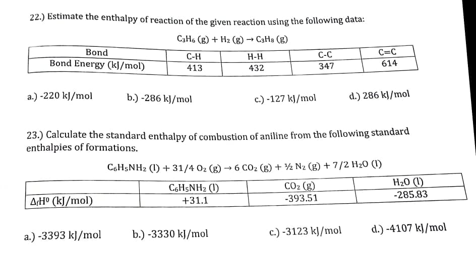 22.) Estimate the enthalpy of reaction of the given reaction using the following data:
C3H6 (g) + Hz (g)
→ C3H8 (g)
Bond
С-Н
H-H
С-С
C=C
Bond Energy (kJ/mol)
614
413
432
347
a.) -220 kJ/mol
b.) -286 kJ/mol
c.) -127 kJ/mol
d.) 286 kJ/mol
23.) Calculate the standard enthalpy of combustion of aniline from the following standard
enthalpies of formations.
C6H5NH2 (1) + 31/4 02 (g) –→ 6 CO2 (g) + ½ N2 (g) + 7/2 H2O (1)
H20 (1)
CO2 (g)
-393.51
C6H5NH2 (1)
-285.83
A:H° (kJ/mol)
+31.1
c.) -3123 kJ/mol
d.) -4107 kJ/mol
a.) -3393 kJ/mol
b.) -3330 kJ/mol
