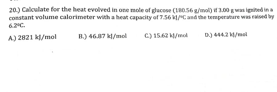 20.) Calculate for the heat evolved in one mole of glucose (180.56 g/mol) if 3.00 g was ignited in a
constant volume calorimeter with a heat capacity of 7.56 kJ/ºC and the temperature was raised by
6.2°C.
A.) 2821 kJ/mol
B.) 46.87 kJ/mol
C.) 15.62 kJ/mol
D.) 444.2 kJ/mol
