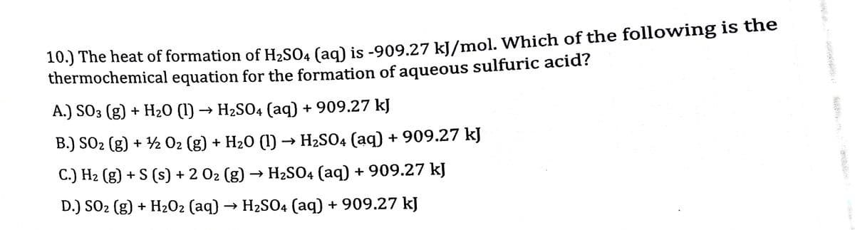 10.) The heat of formation of H2SO4 (ag) is -909.27 kl/mol. Which of the following is the
thermochemical equation for the formation of aqueous sulfuric acid?
А.) SO3 (g) + H20 (I) -
→ H2SO4 (aq) + 909.27 kJ
B.) SO2 (g) + ½ 02 (g) + H20 (1) → H2SO4 (aq) + 909.27 kJ
C.) H2 (g) + S (s) + 2 02 (g) → H2SO4 (aq) + 909.27 kJ
D.) SO2 (g) + H2O2 (aq) → H2SO4 (aq) + 909.27 kJ
