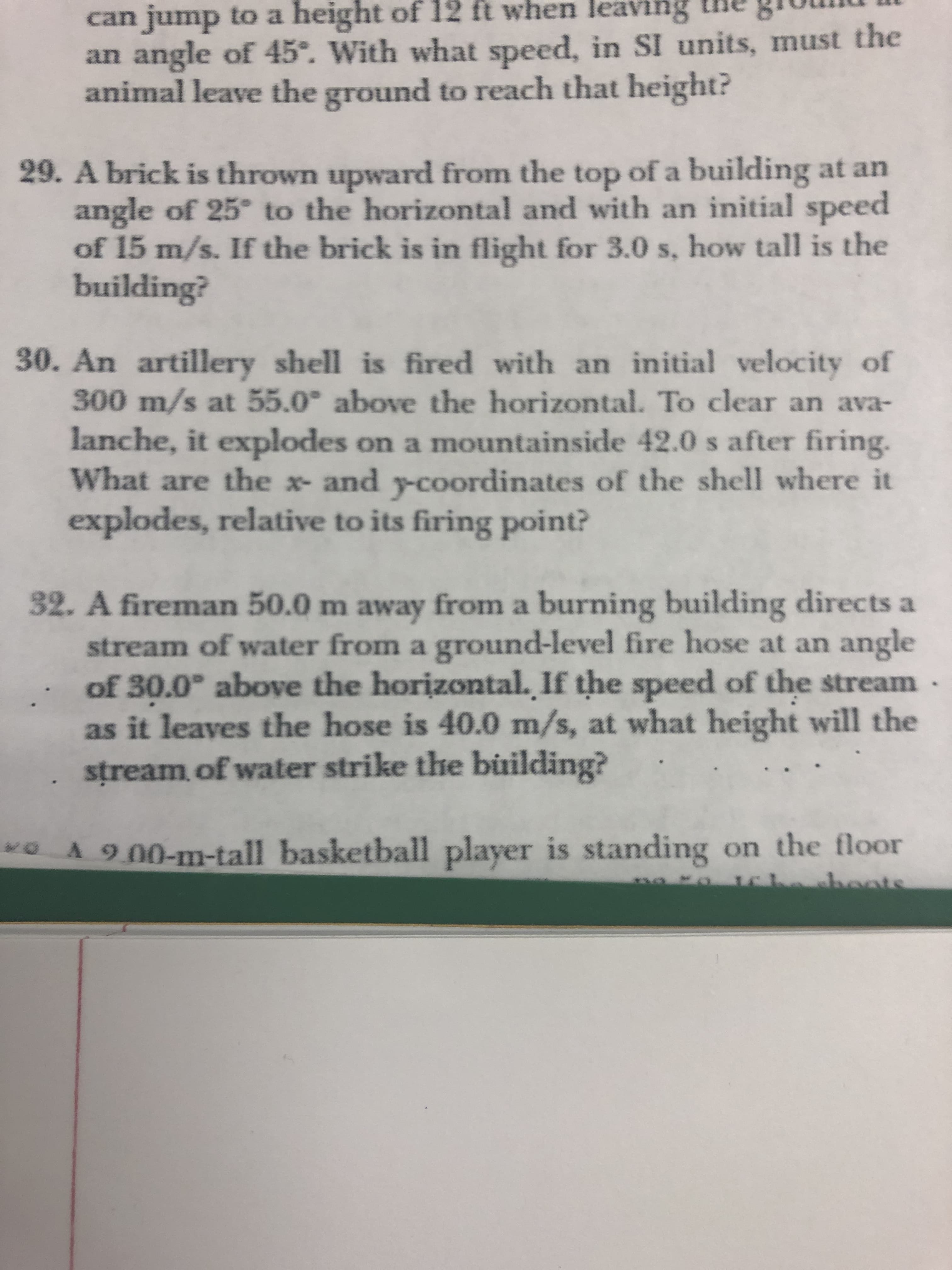 can jump to a height of 12 ft when leaving
an angle of 45°. With what speed, in SI units, must the
animal leave the ground to reach that height?
29. A brick is thrown upward from the top of a building at an
angle of 25° to the horizontal and with an initial speed
of 15 m/s. If the brick is in flight for 3.0 s, how tall is the
building?
30. An artillery shell is fired with an initial velocity of
300 m/s at 55.0° above the horizontal. To clear an ava-
lanche, it explodes on a mountainside 42.0 s after firing.
What are the x- and y-coordinates of the shell where it
explodes, relative to its firing point?
32. A fireman 50.0 m away from a burning building directs a
stream of water from a ground-level fire hose at an angle
of 30.0° above the horizontal. If the speed of the stream -
as it leaves the hose is 40.0 m/s, at what height will the
stream of water strike the building?
A 9.00-m-tall basketball player is standing on the floor
Ochehoots
