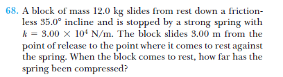 68. A block of mass 12.0 kg slides from rest down a friction-
less 35.0° incline and is stopped by a strong spring with
k = 3.00 x 104 N/m. The block slides 3.00 m from the
point of release to the point where it comes to rest against
the spring. When the block comes to rest, how far has the
spring been compressed?
