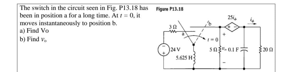 The switch in the circuit seen in Fig. P13.18 has
been in position a for a long time. At t 0, it
moves instantaneously to position b.
a) Find Vo
Figure P13.18
25is
3 0
a
b) Find v.
1 = 0
24 V
5.625 H3
5ngv. 0.1 F
{20 2
