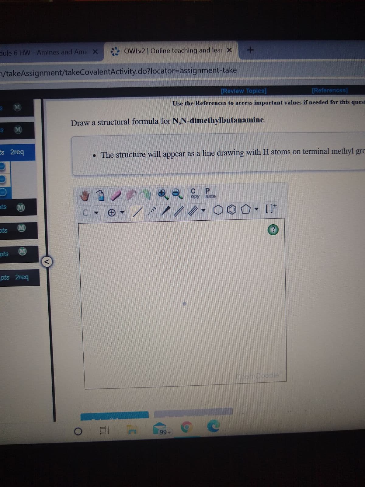 dule 6 HW-Amines and Amic X OWLV2 |Online teaching and lear X
/takeAssignment/takeCovalentActivity.do?locator=Dassignment-take
[Review Topics]
[References]
M)
Use the References to access important values if needed for this quest
Draw a structural formula for N,N dimethylbutanamine.
S M
ts 2req
• The structure will appear as a line drawing with H atoms on terminal methyl grc
C.
opy aste
(M)
O, [片
M)
ots
pts
MD
pts 2req
hDoodle
99
