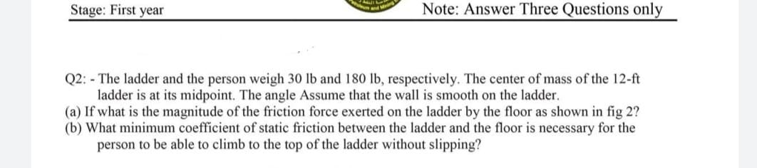Stage: First year
Note: Answer Three Questions only
Q2: - The ladder and the person weigh 30 lb and 180 lb, respectively. The center of mass of the 12-ft
ladder is at its midpoint. The angle Assume that the wall is smooth on the ladder.
(a) If what is the magnitude of the friction force exerted on the ladder by the floor as shown in fig 2?
(b) What minimum coefficient of static friction between the ladder and the floor is necessary for the
person to be able to climb to the top of the ladder without slipping?
