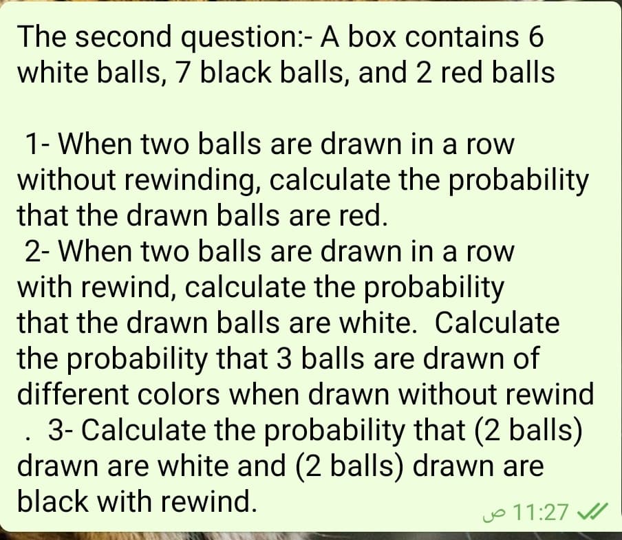 The second question:- A box contains 6
white balls, 7 black balls, and 2 red balls
1- When two balls are drawn in a row
without rewinding, calculate the probability
that the drawn balls are red.
2- When two balls are drawn in a row
with rewind, calculate the probability
that the drawn balls are white. Calculate
the probability that 3 balls are drawn of
different colors when drawn without rewind
. 3- Calculate the probability that (2 balls)
drawn are white and (2 balls) drawn are
black with rewind.
jo 11:27
