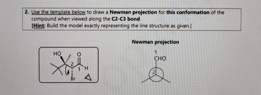 2. Use the template below to draw a Newman projection for this conformation of the
compound when viewed along the C2-C3 bond.
(Hint: Build the model exactly representing the line structure as given.]
Newman projection
1
HO
CHO
Br
