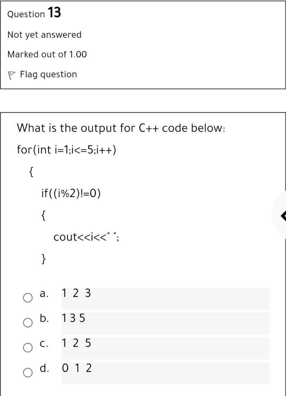 Question 13
Not yet answered
Marked out of 1.00
P Flag question
What is the output for C++ code below:
for(int i=1;i<=5;i++)
{
if((i%2)!=0)
{
cout<<i<<" ";
}
а.
1 2 3
b. 135
C.
1 25
d. 0 1 2
