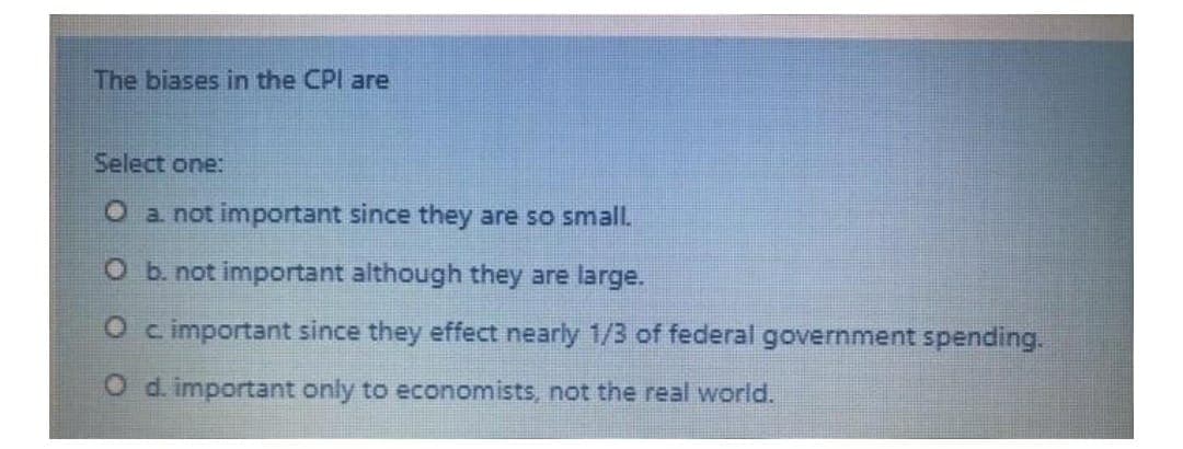 The biases in the CPI are
Select one:
O a. not important since they are so small.
O b. not important although they are large.
O c important since they effect nearly 1/3 of federal government spending.
O d. important only to economists, not the real world.
