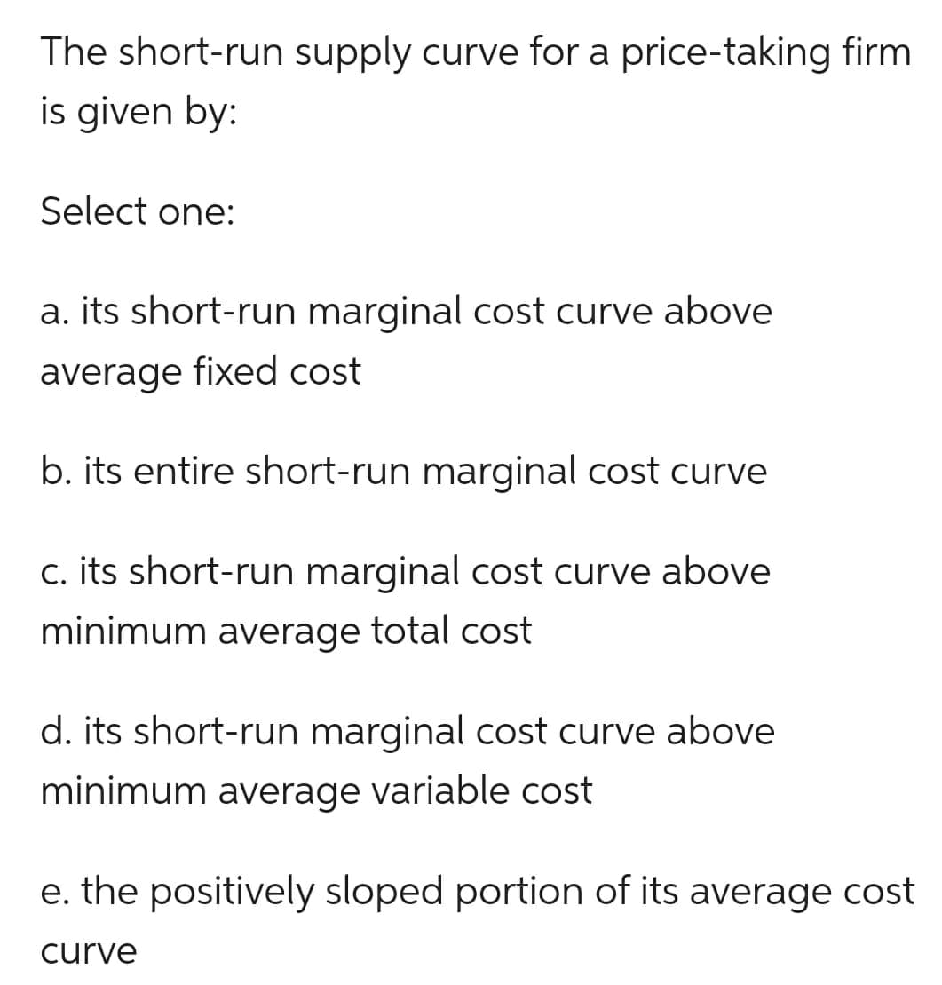 The short-run supply curve for a price-taking firm
is given by:
Select one:
a. its short-run marginal cost curve above
average fixed cost
b. its entire short-run marginal cost curve
c. its short-run marginal cost curve above
minimum average total cost
d. its short-run marginal cost curve above
minimum average variable cost
e. the positively sloped portion of its average cost
curve