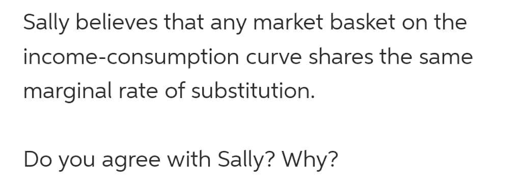 Sally believes that any market basket on the
income-consumption curve shares the same
marginal rate of substitution.
Do you agree with Sally? Why?