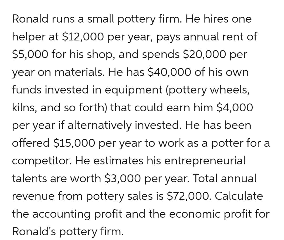Ronald runs a small pottery firm. He hires one
helper at $12,000 per year, pays annual rent of
$5,000 for his shop, and spends $20,000 per
year on materials. He has $40,000 of his own
funds invested in equipment (pottery wheels,
kilns, and so forth) that could earn him $4,000
per year if alternatively invested. He has been
offered $15,000 per year to work as a potter for a
competitor. He estimates his entrepreneurial
talents are worth $3,000 per year. Total annual
revenue from pottery sales is $72,000. Calculate
the accounting profit and the economic profit for
Ronald's pottery firm.