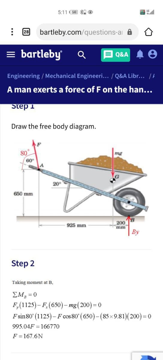 5:11 64) * O
28
bartleby.com/questions-ai a
= bartleby
Q&A
Engineering / Mechanical Engineeri... / Q&A Libr... /
A man exerts a forec of F on the han...
Step 1
Draw the free body diagram.
80°
60
mg
20°
650 mm
200
mm
| By
925 mm
Step 2
Taking moment at B,
EM, = 0
F,(1125)- F,(650)– mg(200)= 0
F sin80 (1125)– F cos 80° ( 650)–(85×9.81)(200) = 0
995.04F = 166770
F =167.6N
