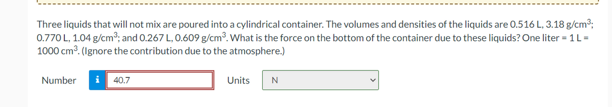 Three liquids that will not mix are poured into a cylindrical container. The volumes and densities of the liquids are 0.516 L, 3.18 g/cm³;
0.770 L, 1.04 g/cm³; and 0.267 L, 0.609 g/cm³. What is the force on the bottom of the container due to these liquids? One liter = 1 L=
1000 cm³. (Ignore the contribution due to the atmosphere.)
Number
i 40.7
Units
N