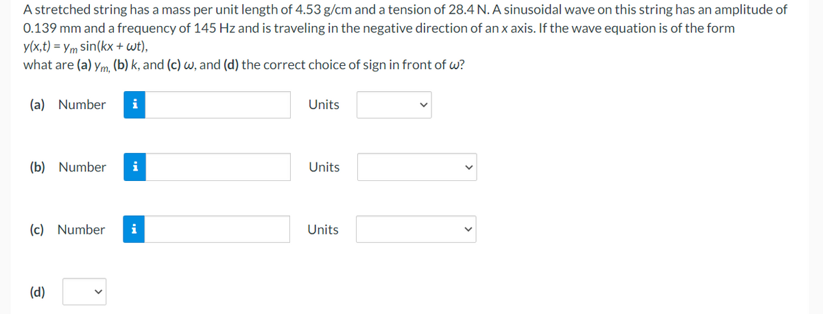 A stretched string has a mass per unit length of 4.53 g/cm and a tension of 28.4 N. A sinusoidal wave on this string has an amplitude of
0.139 mm and a frequency of 145 Hz and is traveling in the negative direction of an x axis. If the wave equation is of the form
y(x,t) = ym sin(kx + wt),
what are (a) ym, (b) k, and (c) w, and (d) the correct choice of sign in front of w?
(a) Number
(b) Number i
(c) Number
i
(d)
i
Units
Units
Units