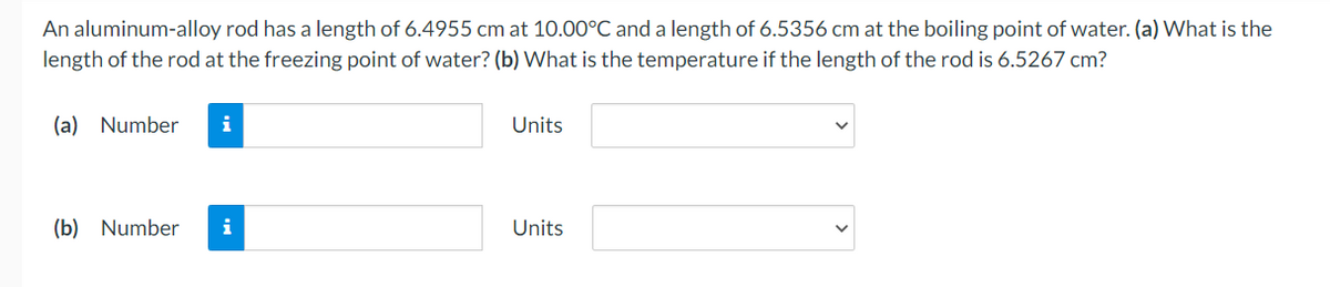 An aluminum-alloy rod has a length of 6.4955 cm at 10.00°C and a length of 6.5356 cm at the boiling point of water. (a) What is the
length of the rod at the freezing point of water? (b) What is the temperature if the length of the rod is 6.5267 cm?
(a) Number i
(b) Number i
Units
Units