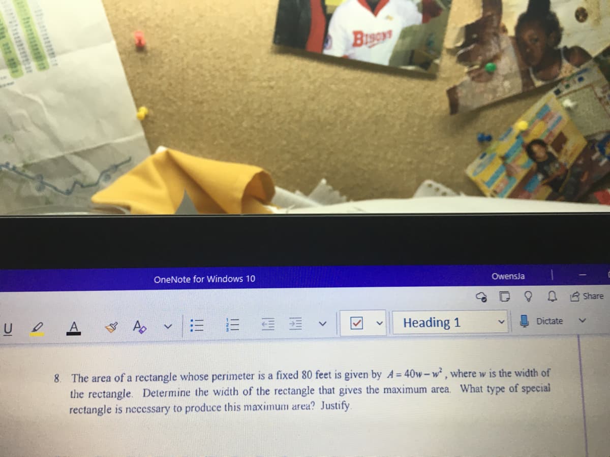 B
OneNote for Windows 10
Owensja
R Share
A
三
Heading 1
Dictate
8. The area of a rectangle whose perimeter is a fixed 80 feet is given by A= 40w-w , where w is the width of
the rectangle. Determine the width of the rectangle that gives the maximum area. What type of special
rectangle is necessary to produce this maximum area? Justify.
>
>
>
四
