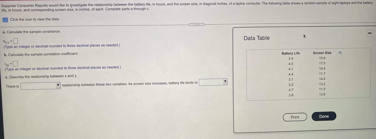 Suppose Consumer Reports would like to iņvestigate the relationship between the battery life, in hours, and the screen size, in diagonal inches, of a laptop computer. The following table shows a random sample of eight laptops and the battery
life, in hours, and corresponding screen size, in inches, of each. Complete parts a through c.
A Click the icon to view the data.
a. Calculate the sample covariance.
Data Table
Sxy D
(Type an integer
decimal rounded to three decimal places as needed.)
b. Calculate the sample correlation coefficient.
Battery Life
Screen Size
3.4
15.8
4.5
17.5
14 4
(Type an integer or decimal rounded to three decimal places as needed.)
4.1
4.4
11.7
c. Describe the relationship between x and y
3.1
14.4
V relationship between these two variables. As screen size increases, battery life tends to
3.2
13.2
There is
4.7
11.5
3.8
13.6
Print
Done
