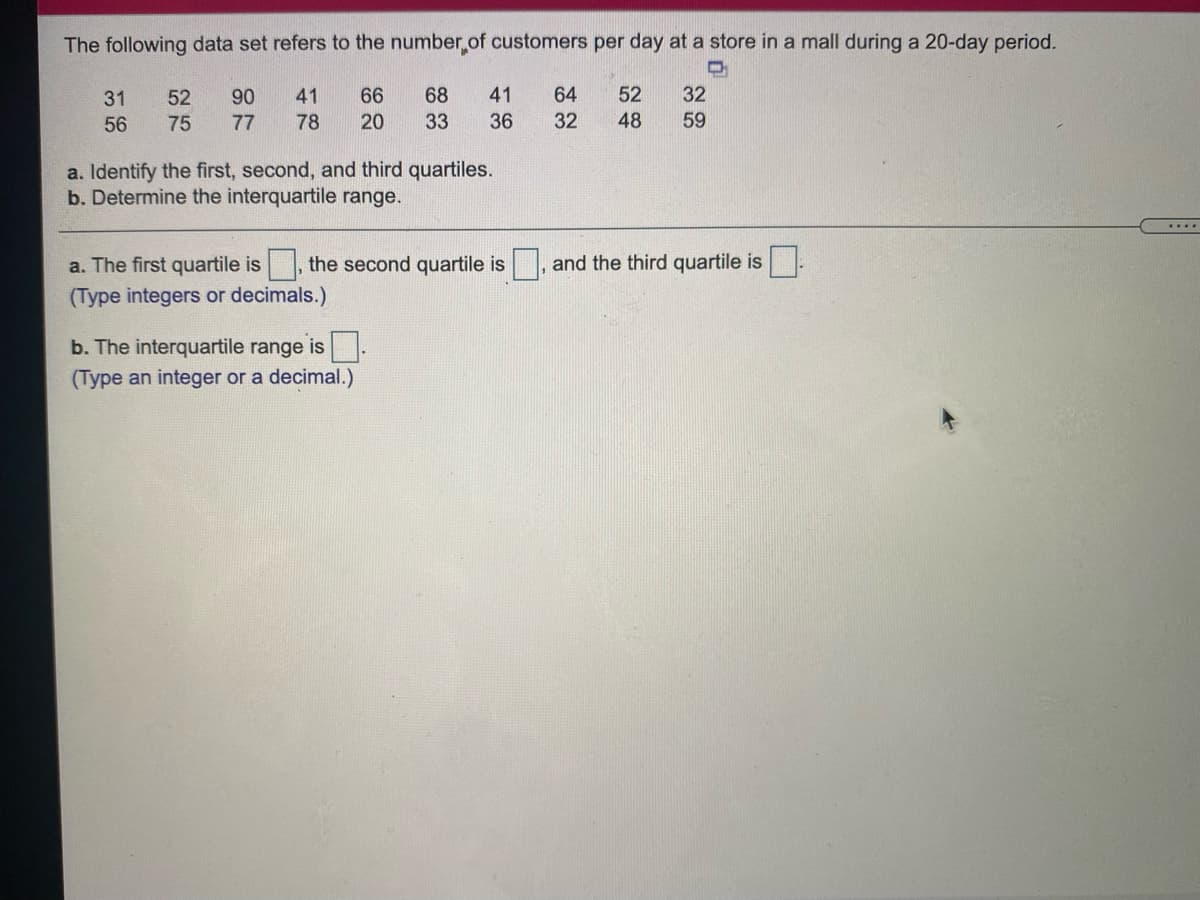 The following data set refers to the number.of customers per day at a store in a mall during a 20-day period.
31
52
90
41
66
68
41
64
52
32
56
75
77
78
20
33
36
32
48
59
a. Identify the first, second, and third quartiles.
b. Determine the interquartile range.
....
a. The first quartile is
the second quartile is
, and the third quartile is :
(Type integers or decimals.)
b. The interquartile range is.
(Type an integer or a decimal.)
