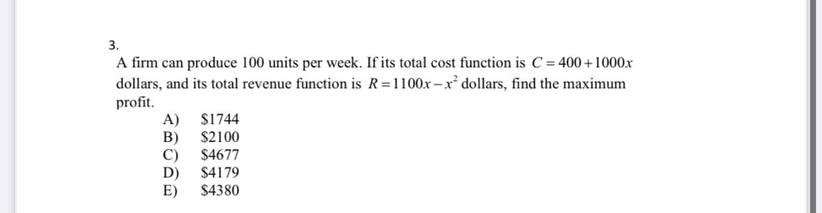 3.
A firm can produce 100 units per week. If its total cost function is C = 400+1000x
dollars, and its total revenue function is R=1100x – x dollars, find the maximum
profit.
$1744
A)
В)
C)
D)
$4380
$2100
$4677
$4179
E)
