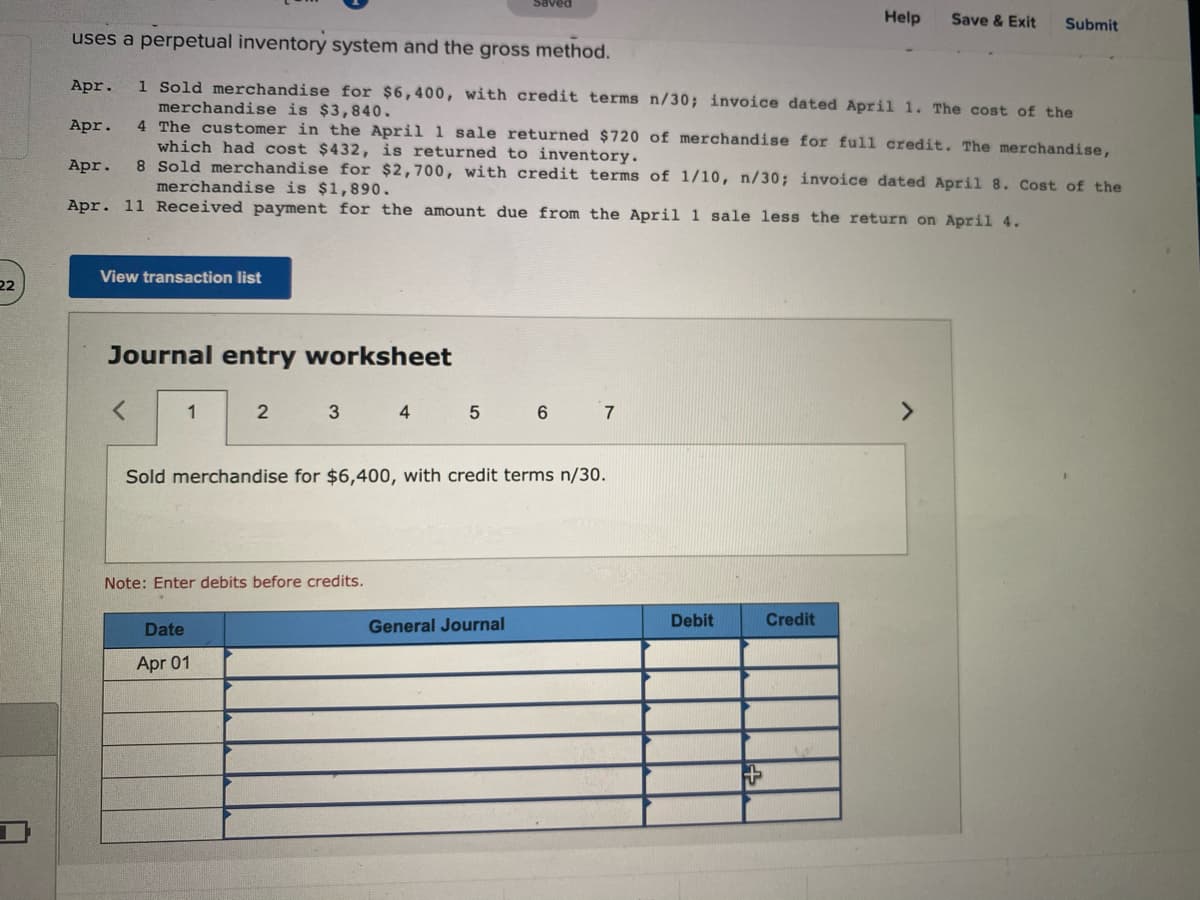 Saved
Help
Save & Exit
Submit
uses a perpetual inventory system and the gross method.
1 Sold merchandise for $6,400, with credit terms n/30; invoice dated April 1. The cost of the
merchandise is $3,840.
4 The customer in the April 1 sale returned $720 of merchandise for ful1 credit. The merchandise,
which had cost $432, is returned to inventory.
8 Sold merchandise for $2,700, with credit terms of 1/10, n/30; invoice dated April 8. Cost of the
Apr.
Apr.
Apr.
merchandise is $1,890.
Apr. 11 Received payment for the amount due from the April 1 sale less the return on April 4.
View transaction list
22
Journal entry worksheet
1
2
4
5
6
7
<>
Sold merchandise for $6,400, with credit terms n/30.
Note: Enter debits before credits.
General Journal
Debit
Credit
Date
Apr 01
