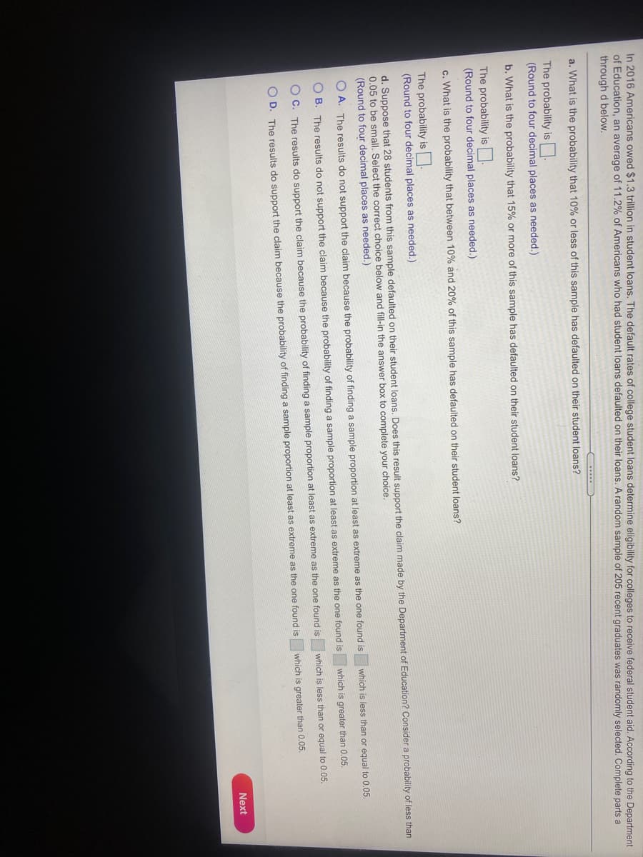 In 2016 Americans owed $1.3 trillion in student loans. The default rates of college student loans determine eligibility for colleges to receive federal student aid. According to the Department
of Education, an average of 11.2% of Americans who had student loans defaulted on their loans. A random sample of 205 recent graduates was randomly selected. Complete parts a
through d below.
a. What is the probability that 10% or less of this sample has defaulted on their student loans?
The probability is.
(Round to four decimal places as needed.)
b. What is the probability that 15% or more of this sample has defaulted on their student loans?
The probability is.
(Round to four decimal places as needed.)
c. What is the probability that between 10% and 20% of this sample has defaulted on their student loans?
The probability is
(Round to four decimal places as needed.)
d. Suppose that 28 students from this sample defaulted on their student loans. Does this result support the claim made by the Department of Education? Consider a probability of less than
0.05 to be small. Select the correct choice below and fill-in the answer box to complete your choice.
(Round to four decimal places as needed.)
which is less than or equal to 0.05.
O A. The results do not support the claim because the probability of finding a sample proportion at least as extreme as the one found is
which is greater than 0.05.
O B. The results do not support the claim because the probability of finding a sample proportion at least as extreme as the one found is
which is less than or equal to 0.05.
O C. The results do support the claim because the probability of finding a sample proportion at least as extreme as the one found is
which is greater than 0.05.
O D. The results do support the claim because the probability of finding a sample proportion at least as extreme as the one found is
Next
