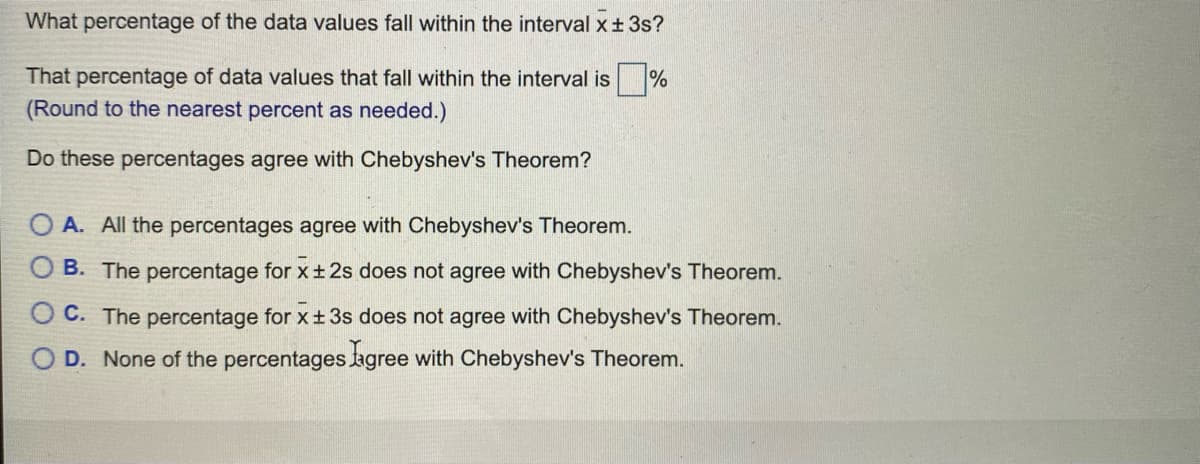What percentage of the data values fall within the interval x+ 3s?
That percentage of data values that fall within the interval is
(Round to the nearest percent as needed.)
Do these percentages agree with Chebyshev's Theorem?
A. All the percentages agree with Chebyshev's Theorem.
O B. The percentage for x+ 2s does not agree with Chebyshev's Theorem.
O C. The percentage for x ±3s does not agree with Chebyshev's Theorem.
O D. None of the percentages agree with Chebyshev's Theorem.
