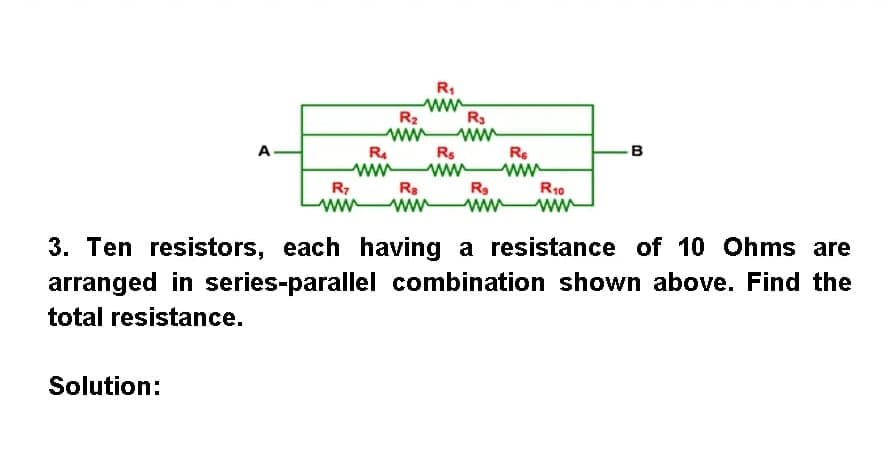 R:
ww
R2
R3
ww
A
Rs
B
R.
ww
ww
Rs
ww
Re
ww
R10
ww
R7
ww
ww
3. Ten resistors, each having a resistance of 10 Ohms are
arranged in series-parallel combination shown above. Find the
total resistance.
Solution:
