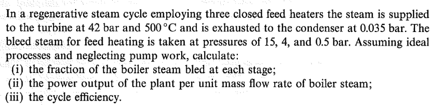 In a regenerative steam cycle employing three. closed feed heaters the steam is supplied
to the turbine at 42 bar and 500°C and is exhausted to the condenser at 0.035 bar. The
bleed steam for feed heating is taken at pressures of 15, 4, and 0.5 bar. Assuming ideal
processes and neglecting pump work, calculate:
(i) the fraction of the boiler steam bled at each stage;
(ii) the power output of the plant per unit mass flow rate of boiler steam;
(iii) the cycle efficiency.
