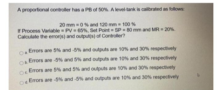 A proportional controller has a PB of 50%. A level-tank is calibrated as follows:
20 mm = 0 % and 120 mm = 100 %
If Process Variable = PV = 65%, Set Point = SP = 80 mm and MR = 20%.
Calculate the error(s) and output(s) of Controller?
%3D
Errors are 5% and -5% and outputs are 10% and 30% respectively
a.
Errors are -5% and 5% and outputs are 10% and 30% respectively
Ob.
Errors are 5% and 5% and outputs are 10% and 30% respectively
Oc.
Errors are -5% and -5% and outputs are 10% and 30% respectively
Od.
