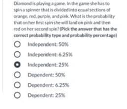 Diamond is playing a game. In the game she has to
spin a spinner that is divided into equal sections of
orange, red. purple, and pink. What is the probability
that on her first spin she will land on pink and then
red on her second spin? (Pick the answer that has the
correct probability type and probability percentage)
O Independent: 50%
Independent: 6.25%
Independent: 25%
Dependent: 50%
Dependent: 6.25%
Dependent: 25%
