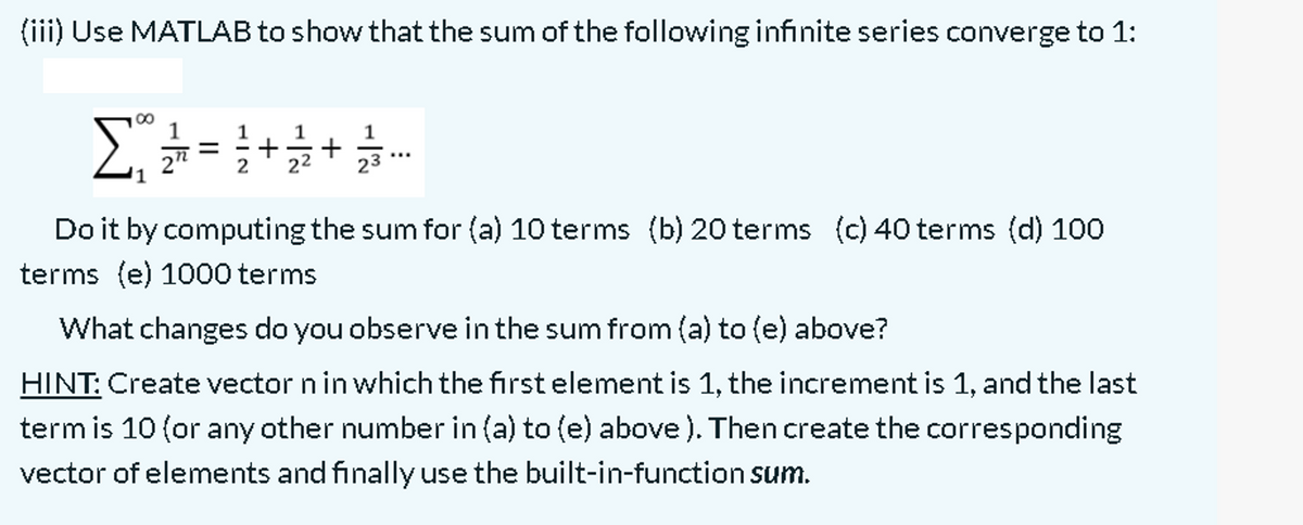 (iii) Use MATLAB to show that the sum of the following infinite series converge to 1:
Σ
00
1
1
1
1
2"
Do it by computing the sum for (a) 10 terms (b) 20 terms (c) 40 terms (d) 100
terms (e) 1000 terms
What changes do you observe in the sum from (a) to (e) above?
HINT: Create vector n in which the first element is 1, the increment is 1, and the last
term is 10 (or any other number in (a) to (e) above). Then create the corresponding
vector of elements and finally use the built-in-function sum.
