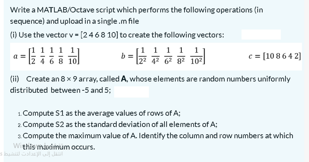 52 42 62 82 10²]
Write a MATLAB/Octave script which performs the following operations (in
sequence) and upload in a single.m file
(i) Use the vector v = [2468 10] to create the following vectors:
%3D
[1 1 1 1 1
1
1
1
1
c = [10 86 4 2]
a =
b =
[2 4 6 8 10]
(ii) Create an 8 x 9 array, called A, whose elements are random numbers uniformly
distributed between -5 and 5;
1. Compute S1 as the average values of rows of A;
2. Compute S2 as the standard deviation of all elements of A;
3. Compute the maximum value of A. Identify the column and row numbers at which
Withis maximum occurs.
انتقل إلى الإعدادت لتنشيط ی

