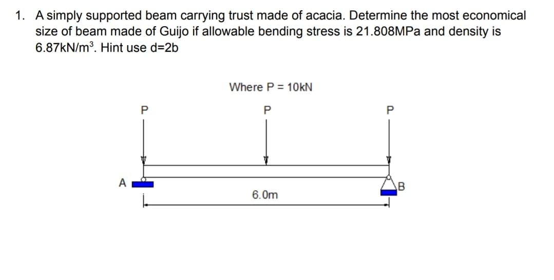 1. A simply supported beam carrying trust made of acacia. Determine the most economical
size of beam made of Guijo if allowable bending stress is 21.808MPA and density is
6.87KN/m³. Hint use d=2b
Where P = 10KN
P
A
6.0m
