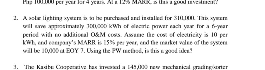 Php 100,000 per year for 4 years. At a 12% MARR, is this a good investment?
2. A solar lighting system is to be purchased and installed for 310,000. This system
will save approximately 300,000 kWh of electric power each year for a 6-year
period with no additional O&M costs. Assume the cost of electricity is 10 per
kWh, and company's MARR is 15% per year, and the market value of the system
will be 10,000 at EOY 7. Using the PW method, is this a good idea?
3. The Kasibu Cooperative has invested a 145,000 new mechanical grading/sorter
