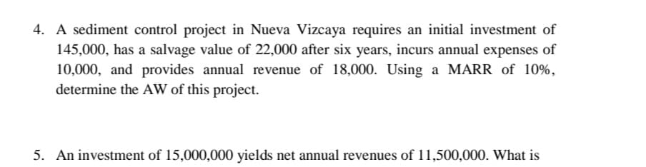 4. A sediment control project in Nueva Vizcaya requires an initial investment of
145,000, has a salvage value of 22,000 after six years, incurs annual expenses of
10,000, and provides annual revenue of 18,000. Using a MARR of 10%,
determine the AW of this project.
5. An investment of 15,000,000 yields net annual revenues of 11,500,000. What is
