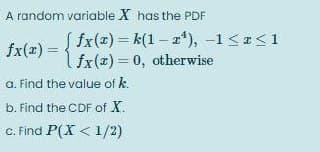 A random variable X has the PDF
fx(#)= k(1 – a*), -1 <<1
fx(1) = fr(z) = 0, otherwise
a. Find the value of k.
b. Find the CDF of X.
c. Find P(X < 1/2)
