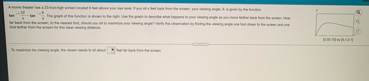A movie theater has a 23-foot-high screen located 9 feet above your eye level. If you sit x feet back from the screen, your viewing angle, 0, is given by the function
1 32
.- tan
tan
-. The graph of this function is shown to the right. Use the graph to describe what happens to your viewing angle as you move farther back from the screen. How
far back from the screen, to the nearest foot, should you sit to maximize your viewing angle? Verify this observation by finding the viewing angle one foot closer to the screen and one
foot farther from the screen for this ideal viewing distance.
(0,50,10] by (0,1,0.1]
To maximize his viewing angle, the viewer needs to sit about
V feet far back from the screen.
