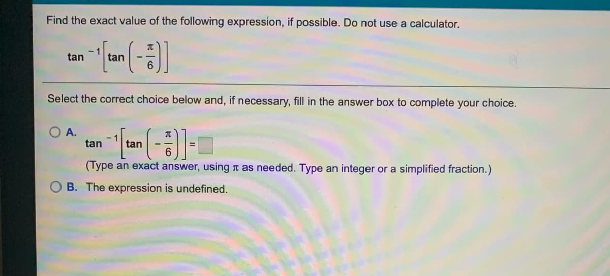 Find the exact value of the following expression, if possible. Do not use a calculator.
- 1
tan
tan
Select the correct choice below and, if necessary, fill in the answer box to complete your choice.
O A.
- 1
tan
tan
(Type an exact answer, using n as needed. Type an integer or a simplified fraction.)
B. The expression is undefined.
