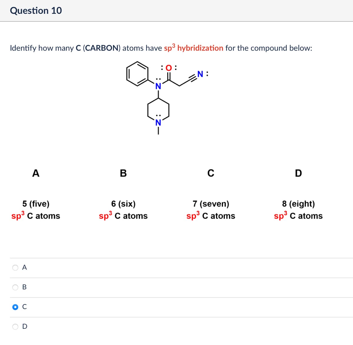 Question 10
Identify how many C (CARBON) atoms have sp³ hybridization for the compound below:
: 0:
A
B
..
5 (five)
6 (six)
3
sp³ C atoms
sp³ C atoms
A
°
B
C
D
N:
C
D
7 (seven)
sp³ C atoms
8 (eight)
sp³ C atoms